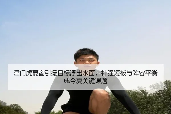津门虎夏窗引援目标浮出水面，补强短板与阵容平衡成今夏关键课题